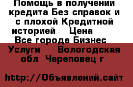 Помощь в получении кредита Без справок и с плохой Кредитной историей  › Цена ­ 11 - Все города Бизнес » Услуги   . Вологодская обл.,Череповец г.